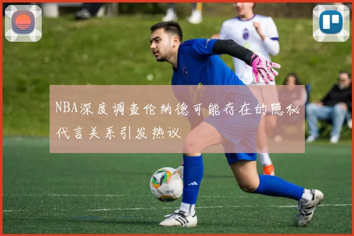 NBA深度调查伦纳德可能存在的隐秘代言关系引发热议