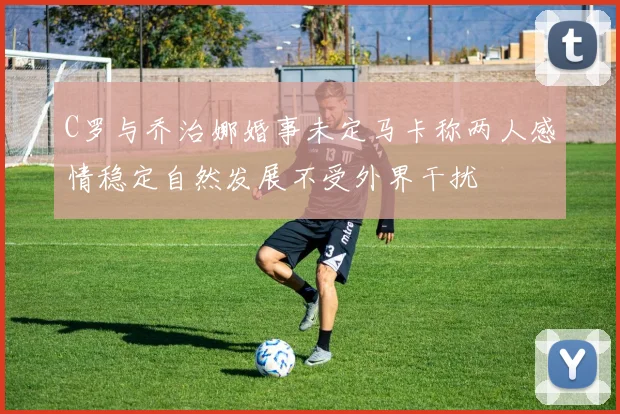 C罗与乔治娜婚事未定马卡称两人感情稳定自然发展不受外界干扰