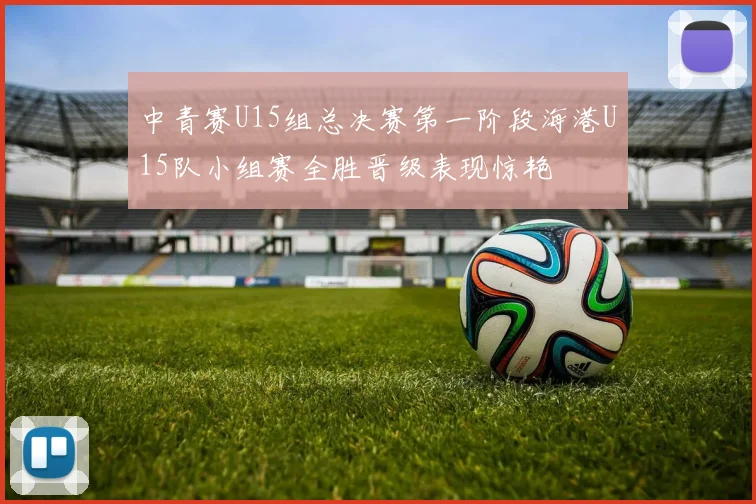 中青赛U15组总决赛第一阶段海港U15队小组赛全胜晋级表现惊艳